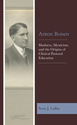 Anton Boisen: Madness, Mysticism, and the Origins of Clinical Pastoral Education - Sean J. Labat