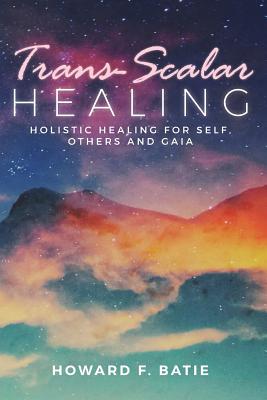 Trans-Scalar Healing: Holistic Healing For Self, Others and Gaia - Howard F. Batie