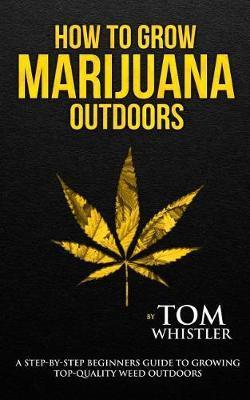 How to Grow Marijuana: Outdoors - A Step-by-Step Beginner's Guide to Growing Top-Quality Weed Outdoors - Tom Whistler