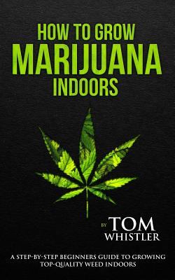 How to Grow Marijuana: Indoors - A Step-by-Step Beginner's Guide to Growing Top-Quality Weed Indoors - Tom Whistler