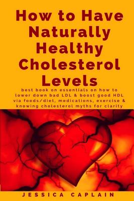 How to Have Naturally Healthy Cholesterol Levels: the best book on essentials on how to lower bad LDL & boost good HDL via foods/diet, medications, ex - Jessica Caplain
