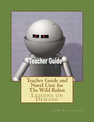 Teacher Guide and Novel Unit for The Wild Robot: Lessons on Demand - John Pennington