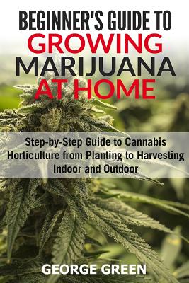 Beginner's Guide to Growing Marijuana at Home: Step-by-Step Guide to Cannabis Horticulture from Planting to Harvesting Indoor and Outdoor - George Green
