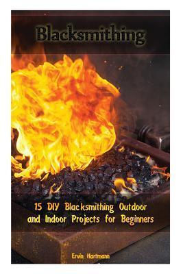 Blacksmithing: 15 DIY Blacksmithing Outdoor and Indoor Projects for Beginners: (Blacksmith Books, Blacksmithing Projects, Blacksmithi - Ervin Hartmann