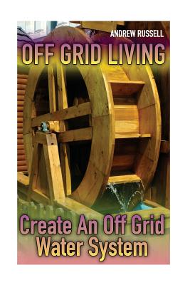 Off Grid Living: Create An Off Grid Water System: (Living Off The Grid, Prepping) - Andrew Russell