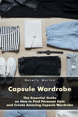 Capsule Wardrobe: The Essential Guide on How to Find Personal Style and Create Amazing Capsule Wardrobe: (Smart Wardrobe, Wardrobe Essen - Beverly Morton