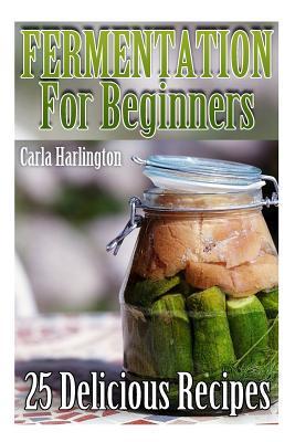 Fermentation For Beginners: 25 Delicious Recipes: (Fermentation Recipe Book, Lacto Fermented Vegetables) - Carla Harlington