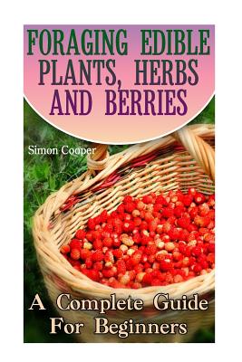 Foraging Edible Plants, Herbs And Berries: A Complete Guide For Beginners: (Backyard Foraging, Foraging Plants) - Simon Cooper