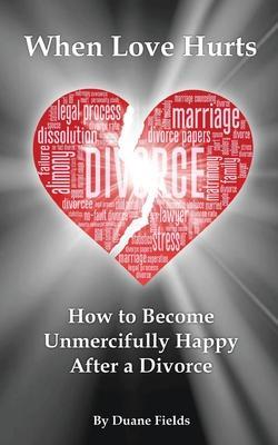 When Love Hurts: How to Become Unmercifully Happy After a Divorce - Duane Fields