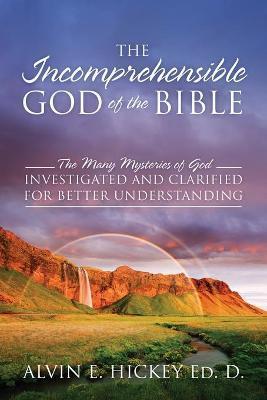 The Incomprehensible God of the Bible: The Many Mysteries of God Investigated and Clarified for Better Understanding - Alvin E. Hickey Ed D.