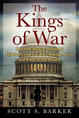 The Kings of War: How Our Modern Presidents Hijacked Congress's War-Making Powers and What To Do About It - Scott S. Barker