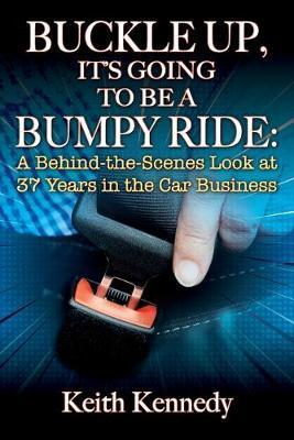 Buckle Up, It's Going to Be a Bumpy Ride: A Behind-the-Scenes Look at 37 Years in the Car Business - Keith Kennedy