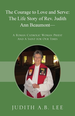 The Courage to Love and Serve: The Life Story of Rev. Judith A. Beaumont: A Roman Catholic Woman Priest And A Saint for Our Times - Judith A. B. Lee