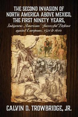 THE SECOND INVASION OF NORTH AMERICA ABOVE MEXICO, THE FIRST NINETY YEARS, Indigenous Americans' Successful Defense against Europeans, 1521 to 1610 - Calvin D. Trowbridge