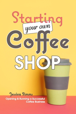 Starting Your Own Coffee Shop: Opening & Running a Successful Coffee Business - Jessica Simms