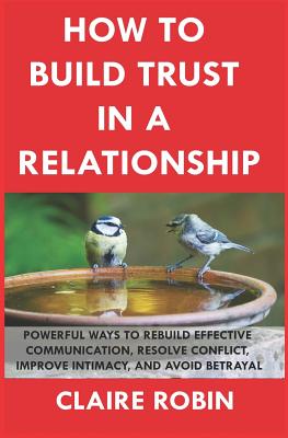 How to Build Trust in a Relationship: Powerful Ways to Rebuild Effective Communication, Resolve Conflict, Improve Intimacy, and Avoid Betrayal - Claire Robin