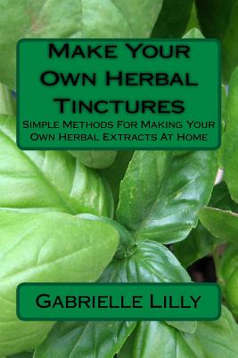 Make Your Own Herbal Tinctures: Simple Methods For Making Your Own Herbal Extracts At Home - Gabrielle Lilly