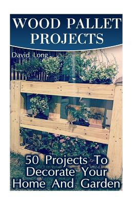 Wood Pallet Projects: 50 Projects To Decorate Your Home And Garden: (Wood Pallet Furniture, DIY Wood Pallet Projects) - David Long