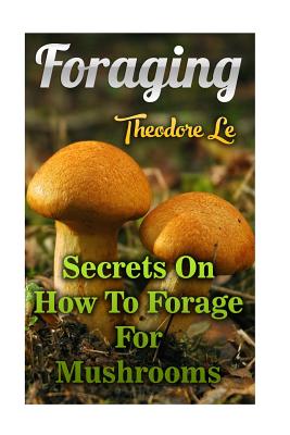 Foraging: Secrets On How To Forage For Mushrooms - Theodore Le