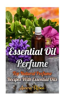 Essential Oil Perfume: Top Natural Perfume Recipes With Essential Oils - Aurora Rose