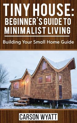 Tiny House: Beginner's Guide to Minimalist Living: Building Your Small Home Guide (Tiny Homes, Tiny Houses Living, Tiny House Plan - Carson Wyatt