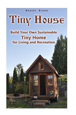 Tiny House: Build Your Own Sustainable Tiny Home for Living and Recreation: (Tiny Homes, Small Home, Tiny House Plans) - Daniel Brown