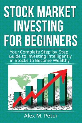 Stock Market Investing for Beginners: Your Complete Step-by-Step Guide to Investing Intelligently in Stocks to Become Wealthy - Alex M. Peter