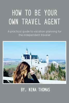 How to Be Your Own Travel Agent: A Practical Guide to Vacation-Planning for the Independent Traveler - Nina Thomas