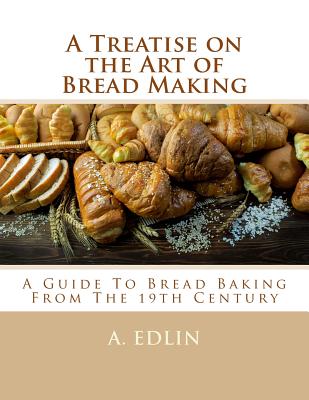 A Treatise on the Art of Bread Making: A Guide To Bread Baking From The 19th Century - Georgia Goodblood