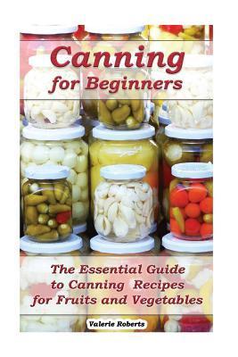 Canning for Beginners: The Essential Guide to Canning Recipes for Fruits and Vegetables: (Home Canning, Canning Vegetables, Canning Fruits) - Valerie Roberts
