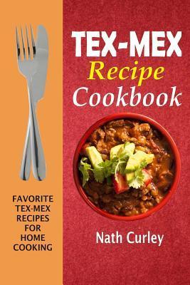 Tex-Mex Recipe Cookbook: Favorite Tex-Mex Recipes For Home Cooking - Nath Curley