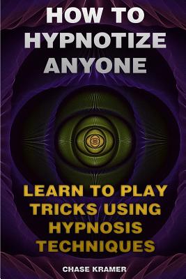 How To Hypnotize Anyone: Learn To Play Tricks Using Hypnosis Techniques - Chase Kramer