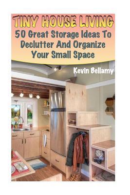 Tiny House Living: 50 Great Storage Ideas To Declutter And Organize Your Small Space: (Tiny House Building) - Kevin Bellamy