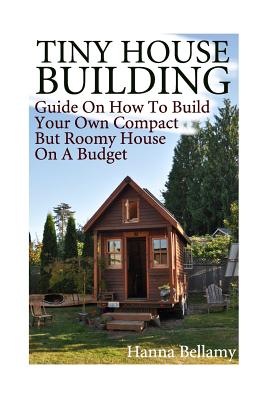 Tiny House Building: Guide On How To Build Your Own Compact But Roomy House On A Budget: (Tiny House Living) - Hanna Bellamy