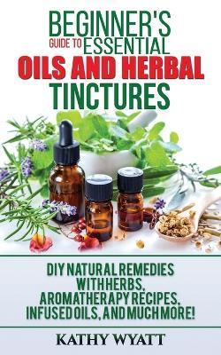 Beginner's Guide to Essential Oils and Herbal Tinctures: DIY Natural Remedies with Herbs, Aromatherapy Recipes, Infused Oils, and Much More! - Kathy Wyatt