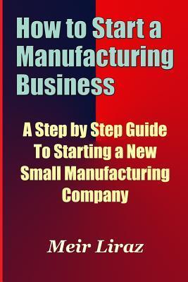 How to Start a Manufacturing Business - A Step by Step Guide to Starting a New Small Manufacturing Company - Meir Liraz