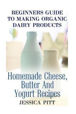 Beginners Guide To Making Organic Dairy Products: Homemade Cheese, Butter And Yogurt Recipes - Jessica Pitt