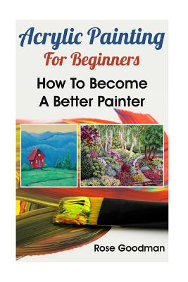 Acrylic Painting For Beginners: How To Become A Better Painter - Rose Goodman
