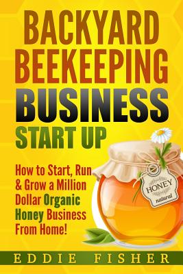 Backyard Beekeeping Business Strat Up: How to Start, Run & Grow a Million Dollar Organic Honey Business From Home! - Eddie Fisher