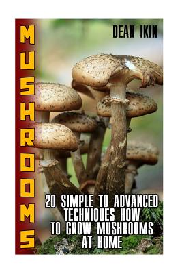 Mushrooms: 20 Simple to Advanced Techniques How To Grow Mushrooms At Home - Dean Ikin