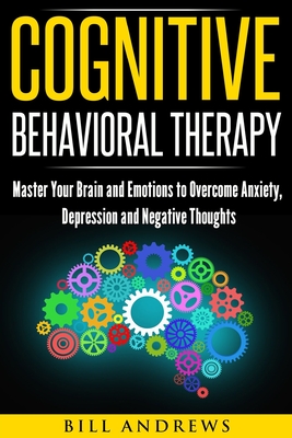 Cognitive Behavioral Therapy: Master Your Brain and Emotions to Overcome Anxiety, Depression and Negative Thoughts - Bill Andrews