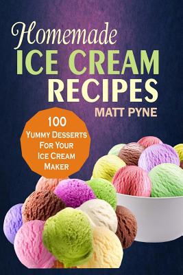 Homemade Ice Cream Recipes: 100 Yummy Desserts For Your Ice Cream Maker - Matt Pyne Pyne