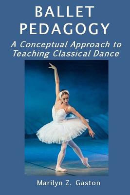 Ballet Pedagogy: A Conceptual Approach to Teaching Classical Dance - Marilyn Z. Gaston