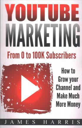 YouTube Marketing: From 0 to 100K Subscribers - How to Grow your Channel and Make Much More Money - James Harris