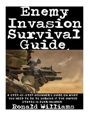Enemy Invasion Survival Guide: A Step-By-Step Beginner's Guide On What You Need To Do To Survive If The United States Is Ever Invaded - Ronald Williams
