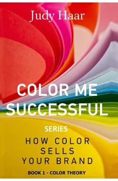 Coperta cărții 'Color Me Successful, How Color Sells Your Brand: Book 1 - Color Theory - Judy Haar'