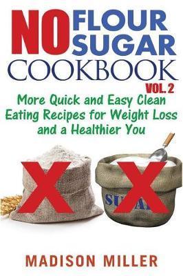 No Flour No Sugar Cookbook Vol. 2: More Quick and Easy Clean Eating Recipes for Weight Loss and a Healthier You - Madison Miller