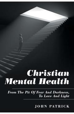 Coperta cărții 'Christian Mental Health: From the Pit of Fear and Darkness, to Love and Light - John Patrick'