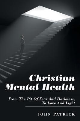 Christian Mental Health: From the Pit of Fear and Darkness, to Love and Light - John Patrick