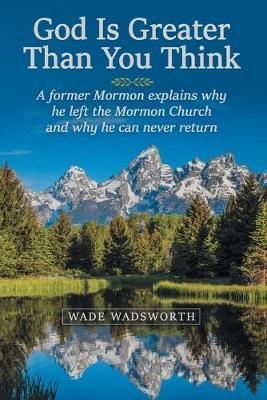 God Is Greater Than You Think: A Former Mormon Explains Why He Left the Mormon Church and Why He Can Never Return - Wade Wadsworth